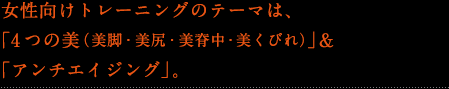 女性向けトレーニングのテーマは、「4つの美(美脚・美尻・美背中・美くびれ)」&「アンチエイジング」。